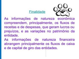 Finalidade
As informações de natureza econômica
compreendem, principalmente, os fluxos de
receitas e de despesas, que geram lucros ou
prejuízos, e as variações no patrimônio da
entidade.
As informações de natureza financeira
abrangem principalmente os fluxos de caixa
e de capital de giro das entidades.
 