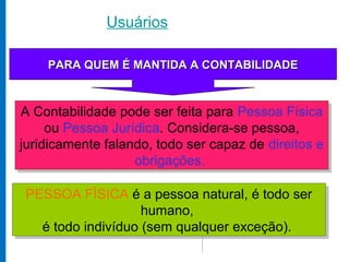 Usuários

       PARA QUEM É MANTIDA
    PARA QUEM É MANTIDA A CONTABILIDADE



A Contabilidade pode ser feita para Pessoa Física
 A Contabilidade pode ser feita para Pessoa Física
     ou Pessoa Jurídica. Considera-se pessoa,
      ou Pessoa Jurídica. Considera-se pessoa,
juridicamente falando, todo ser capaz de direitos e
 juridicamente falando, todo ser capaz de direitos e
                    obrigações.
                    obrigações.

 PESSOA FÍSICA é a pessoa natural, é todo ser
 PESSOA FÍSICA é a pessoa natural, é todo ser
                    humano,
                    humano,
   é todo indivíduo (sem qualquer exceção).
   é todo indivíduo (sem qualquer exceção).
 