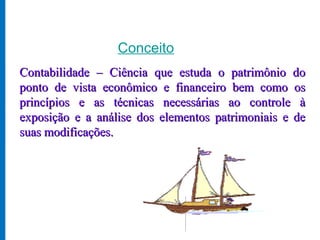 Conceito
Contabilidade – Ciência que estuda o patrimônio do
ponto de vista econômico e financeiro bem como os
princípios e as técnicas necessárias ao controle à
exposição e a análise dos elementos patrimoniais e de
suas modificações.
 