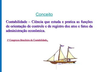Conceito
Contabilidade – Ciência que estuda e pratica as funções
de orientação de controle e de registro dos atos e fatos da
administração econômica.

1ª Congresso Brasileiro de Contabilidade.
 