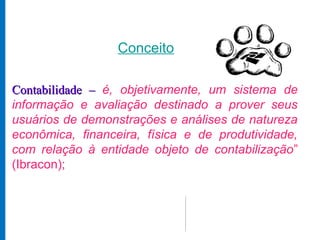 Conceito

Contabilidade – é, objetivamente, um sistema de
informação e avaliação destinado a prover seus
usuários de demonstrações e análises de natureza
econômica, financeira, física e de produtividade,
com relação à entidade objeto de contabilização”
(Ibracon);
 