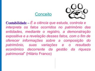 Conceito

Contabilidade – É a ciência que estuda, controla e
interpreta os fatos ocorridos no patrimônio das
entidades, mediante o registro, a demonstração
expositiva e a revelação desses fatos, com o fim de
oferecer informações sobre a composição do
patrimônio, suas variações e o resultado
econômico decorrente da gestão da riqueza
patrimonial” (Hilário Franco)
 
