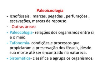 Paleoicnologia
- Icnofósseis: marcas, pegadas , perfurações ,
escavações, marcas de repouso.
- Outras áreas:
- Paleocologia- relações dos organismos entre si
e o meio.
- Tafonomia- condições e processos que
propiciaram a preservação dos fósseis, desde
sua morte até ser encontrado na natureza.
- Sistemática- classifica e agrupa os organismos.
 