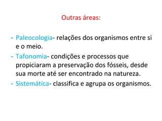 Outras áreas:
- Paleocologia- relações dos organismos entre si
e o meio.
- Tafonomia- condições e processos que
propiciaram a preservação dos fósseis, desde
sua morte até ser encontrado na natureza.
- Sistemática- classifica e agrupa os organismos.
 