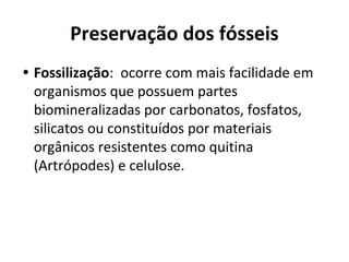 Preservação dos fósseis
• Fossilização: ocorre com mais facilidade em
organismos que possuem partes
biomineralizadas por carbonatos, fosfatos,
silicatos ou constituídos por materiais
orgânicos resistentes como quitina
(Artrópodes) e celulose.
 