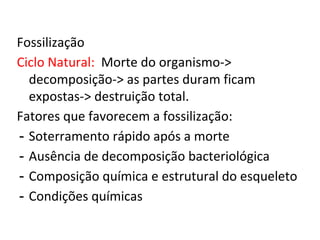 Fossilização
Ciclo Natural: Morte do organismo->
decomposição-> as partes duram ficam
expostas-> destruição total.
Fatores que favorecem a fossilização:
- Soterramento rápido após a morte
- Ausência de decomposição bacteriológica
- Composição química e estrutural do esqueleto
- Condições químicas
 