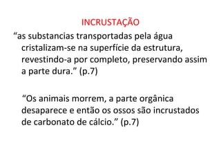 INCRUSTAÇÃO
“as substancias transportadas pela água
cristalizam-se na superfície da estrutura,
revestindo-a por completo, preservando assim
a parte dura.” (p.7)
“Os animais morrem, a parte orgânica
desaparece e então os ossos são incrustados
de carbonato de cálcio.” (p.7)
 