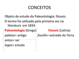 CONCEITOS
Objeto de estudo da Paleontologia: fósseis.
O termo foi utilizado pela primeira vez na
literatura em 1834.
Paleontologia (Grego) Fósseis (Latina)
palaios= antigo fossilis= extraido da Terra
ontos= ser
logos= estudo
 