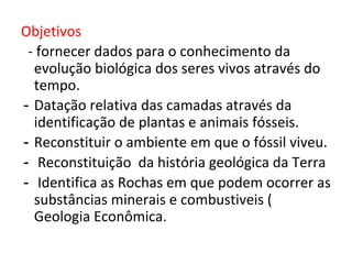 Objetivos
- fornecer dados para o conhecimento da
evolução biológica dos seres vivos através do
tempo.
- Datação relativa das camadas através da
identificação de plantas e animais fósseis.
- Reconstituir o ambiente em que o fóssil viveu.
- Reconstituição da história geológica da Terra
- Identifica as Rochas em que podem ocorrer as
substâncias minerais e combustiveis (
Geologia Econômica.
 
