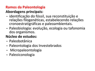 Ramos da Paleontologia
Abordagens principais:
- identificação do fóssil, sua reconstituição e
relações filogenéticas, estabelecendo relações
cronoestratigráficas e paleoambientais.
- Paleobiologia: evolução, ecologia ou tafonomia
dos organismos.
Núcleo de estudos:
- Paleobotânica
- Paleontologia dos Investebrados
- Micropaleontologia
- Paleoiconologia
 