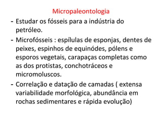 Micropaleontologia
- Estudar os fósseis para a indústria do
petróleo.
- Microfósseis : espílulas de esponjas, dentes de
peixes, espinhos de equinódes, pólens e
esporos vegetais, carapaças completas como
as dos protistas, conchotráceos e
micromoluscos.
- Correlação e datação de camadas ( extensa
variabilidade morfológica, abundância em
rochas sedimentares e rápida evolução)
 