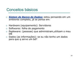 24
Conceitos básicos
 Sistem de Banco de Dados: estou pensando em um
ambiente completo, já se pensa em:
 Hardware (equipamento): Servidores
 Softwares: folha de pagamento
 Pepleware: (pessoas) que administram,utilizam o meu
DB
 Dados (as informações): se eu não tenho um dados
para que q serve um bd?
 