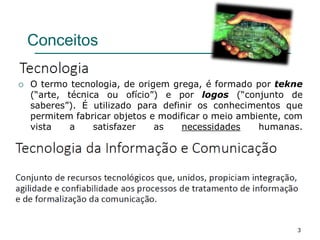 3
Conceitos
 O termo tecnologia, de origem grega, é formado por tekne
(“arte, técnica ou ofício”) e por logos (“conjunto de
saberes”). É utilizado para definir os conhecimentos que
permitem fabricar objetos e modificar o meio ambiente, com
vista a satisfazer as necessidades humanas.
 