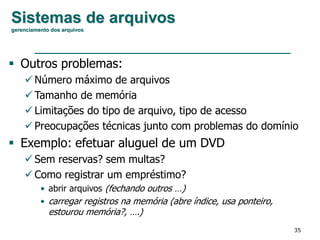 35
Sistemas de arquivos
gerenciamento dos arquivos
 Outros problemas:
 Número máximo de arquivos
 Tamanho de memória
 Limitações do tipo de arquivo, tipo de acesso
 Preocupações técnicas junto com problemas do domínio
 Exemplo: efetuar aluguel de um DVD
 Sem reservas? sem multas?
 Como registrar um empréstimo?
• abrir arquivos (fechando outros …)
• carregar registros na memória (abre índice, usa ponteiro,
estourou memória?, ….)
 