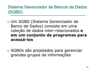 40
Sistema Gerenciador de Bancos de Dados
(SGBD)
 Um SGBD (Sistema Gerenciador de
Banco de Dados) consiste em uma
coleção de dados inter-relacionados e
em um conjunto de programas para
acessá-los
 SGBDs são projetados para gerenciar
grandes grupos de informações
 