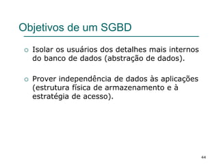 44
Objetivos de um SGBD
 Isolar os usuários dos detalhes mais internos
do banco de dados (abstração de dados).
 Prover independência de dados às aplicações
(estrutura física de armazenamento e à
estratégia de acesso).
 