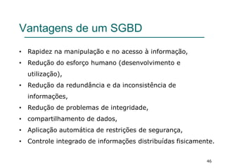 46
Vantagens de um SGBD
• Rapidez na manipulação e no acesso à informação,
• Redução do esforço humano (desenvolvimento e
utilização),
• Redução da redundância e da inconsistência de
informações,
• Redução de problemas de integridade,
• compartilhamento de dados,
• Aplicação automática de restrições de segurança,
• Controle integrado de informações distribuídas fisicamente.
 