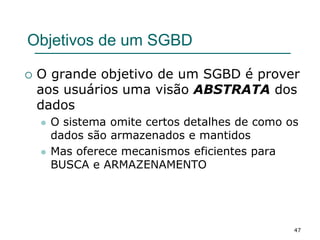 47
Objetivos de um SGBD
 O grande objetivo de um SGBD é prover
aos usuários uma visão ABSTRATA dos
dados
 O sistema omite certos detalhes de como os
dados são armazenados e mantidos
 Mas oferece mecanismos eficientes para
BUSCA e ARMAZENAMENTO
 