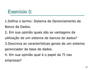 Exercício 3:
49
1.Defina o termo: Sistema de Gerenciamento de
Banco de Dados.
2. Em sua opinião quais são as vantagens da
utilização de um sistema de bancos de dados?
3.Descreva as características gerais de um sistema
gerenciador de base de dados.
4. Em sua opinião qual é o papel da TI nas
empresas?
 