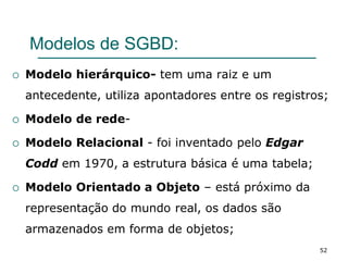 Modelos de SGBD:
 Modelo hierárquico- tem uma raiz e um
antecedente, utiliza apontadores entre os registros;
 Modelo de rede-
 Modelo Relacional - foi inventado pelo Edgar
Codd em 1970, a estrutura básica é uma tabela;
 Modelo Orientado a Objeto – está próximo da
representação do mundo real, os dados são
armazenados em forma de objetos;
52
 