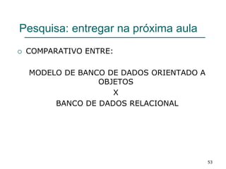Pesquisa: entregar na próxima aula
 COMPARATIVO ENTRE:
MODELO DE BANCO DE DADOS ORIENTADO A
OBJETOS
X
BANCO DE DADOS RELACIONAL
53
 