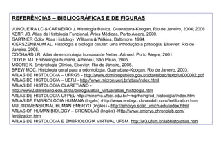 REFERÊNCIAS – BIBLIOGRÁFICAS E DE FIGURAS
JUNQUEIRA LC & CARNEIRO J. Histologia Básica. Guanabara-Koogan, Rio de Janeiro, 2004; 2008
KERR JB. Atlas de Histologia Funcional. Artes Médicas, Porto Alegre, 2000.
GARTNER Color Atlas Histology. Williams & Wilkins, Baltimore, 1994.
KIERSZENBAUM AL. Histologia e biologia celular: uma introdução a patologia. Elsevier, Rio de
Janeiro. 2008.
COCHARD LR. Atlas de embriologia humana de Netter. Artmed, Porto Alegre, 2001.
DOYLE MJ. Embriologia humana, Atheneu, São Paulo, 2005.
MOORE K. Embriologia Clínica, Elsevier, Rio de Janeiro, 2008.
BREW MCC. Histologia geral para a odontologia, Guanabara-Koogan, Rio de Janeiro, 2003.
ATLAS DE HISTOLOGIA – UFRGS - http://www.dominiopublico.gov.br/download/texto/ur000002.pdf
ATLAS DE HISTOLOGIA – UERJ - http://www.micron.uerj.br/atlas/index.html
ATLAS DE HISTOLOGIA CLARETIANO -
http://www2.claretiano.edu.br/da/biologia/atlas_virtual/atlas_histologia.htm
ATLAS DE HISTOLOGIA UFPEL-http://minerva.ufpel.edu.br/~mgrheing/cd_histologia/index.htm
ATLAS DE EMBRIOLOGIA HUMANA (Inglês) -http://www.embryo.chronolab.com/fertilization.htm
MULTIDIMENSIONAL HUMAN EMBRYO (Inglês) - http://embryo.soad.umich.edu/index.html
ATLAS OF HUMAN BIOLOGY – CRONOLAB (Inglês) -Http://www.embryo.chronolab.com/
fertilization.htm
ATLAS DE HISTOLOGIA E EMBRIOLOGIA VIRTUAL UFSM. http://w3.ufsm.br/labhisto/atlas.htm
 