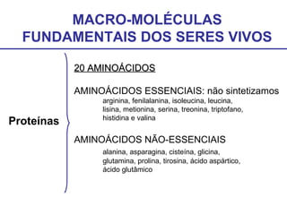 MACRO-MOLÉCULAS
FUNDAMENTAIS DOS SERES VIVOS
Proteínas
20 AMINOÁCIDOS20 AMINOÁCIDOS
AMINOÁCIDOS ESSENCIAIS: não sintetizamos
arginina, fenilalanina, isoleucina, leucina,
lisina, metionina, serina, treonina, triptofano,
histidina e valina
AMINOÁCIDOS NÃO-ESSENCIAIS
alanina, asparagina, cisteína, glicina,
glutamina, prolina, tirosina, ácido aspártico,
ácido glutâmico
 