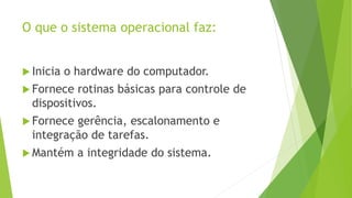 O que o sistema operacional faz:
 Inicia o hardware do computador.
 Fornece rotinas básicas para controle de
dispositivos.
 Fornece gerência, escalonamento e
integração de tarefas.
 Mantém a integridade do sistema.
 