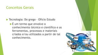Conceitos Gerais
 Tecnologia: Do grego – Oficio Estudo
É um termo que envolve o
conhecimento técnico e científico e as
ferramentas, processos e materiais
criados e/ou utilizados a partir de tal
conhecimento.
 