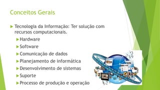 Conceitos Gerais
 Tecnologia da Informação: Ter solução com
recursos computacionais.
Hardware
Software
Comunicação de dados
Planejamento de informática
Desenvolvimento de sistemas
Suporte
Processo de produção e operação
 