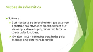 Noções de informática
 Software
É um conjunto de procedimentos que envolvem
o controle das atividades do computador que
são os aplicativos ou programas que fazem o
computador funcionar.
São algoritmos – Instruções detalhadas para
executar uma determinada função
 