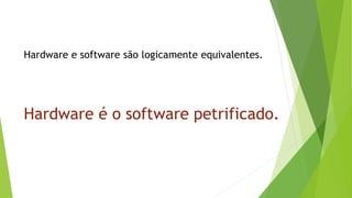 Hardware e software são logicamente equivalentes.
Hardware é o software petrificado.
 