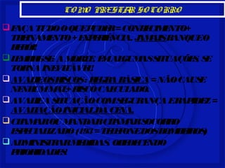 COMO PRESTAR SOCORRO 
FAÇA TUDO O QUE PUDER = CONHECIMENTO+ 
TREINAMENTO + EXPERIÊNCIA. JAMAIS BANQUE O 
HERÓI! 
LEMBRE-SE: A MORTE, EM ALGUMAS SITUAÇÕES, SE 
TORNA INEVITÁVEL! 
AVALIE OS RISCOS : REGRA BÁSICA = NÃO CAUSE 
NENHUM MAL+ RISCO CALCULADO. 
AVALIE A SITUAÇÃO COM SEGURANÇA E RAPIDEZ = 
AVALIAÇÃO INICIAL DA CENA. 
CHAMAR OU MANDAR CHAMAR SOCORRO 
ESPECIALIZADO (193 = TELEFONE DOS BOMBEIROS) 
ADMINISTRAR MEDIDAS, OBEDECENDO 
PRIORIDADES! 
 