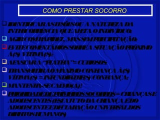 COMO PRESTAR SOCORRO 
IDENTIFICAR AS LESÕES OU A NATUREZA DA 
INTERCORRÊNCIA QUE AFETA O INDIVÍDUO; 
AGIR COM RAPIDEZ, MAS SEM PRECIPITAÇÃO; 
EVITE COMENTÁRIOS SOBRE A SITUAÇÃO PRÓXIMO 
À(S) VÍTIMA(S); 
AFASTAR A “PLATÉIA”= CURIOSOS; 
TRANSMITIR AO MÁXIMO CONFIANÇA À(S) 
VÍTIMA(S) = INFUNDIR-LHE(S) CONFIANÇA; 
MANTENHA-SE CALMO(A)! 
PRIORIDADE DE PRIMEIROS SOCORROS = CRIANÇAS E 
ADOLESCENTES (ESTATUTO DA CRIANÇA E DO 
ADOLESCENTE E DECLARAÇÃO UNIVERSAL DOS 
DIREITOS HUMANOS) 
 