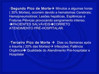 Segundo Pico de Morte Minutos a algumas horas 
( 30% Mortes), ocorrem devido a hematomas Cerebrais; 
Hemopneumotórax; Lesões hepáticas, Esplênicas e 
Fraturas Pélvicas provocando sangramento intenso. 
PACIENTES SALVÁVEISCORRETO 
ATENDIMENTO PRÉ-HOSPITALAR. 
Terceiro Pico de Morte  Dias ou Semanas após 
o trauma ( 20% das Mortes) Infecções; Falência 
Orgânica Qualidade do Atendimento Pré-hospitalar e 
Hospitalar 
 