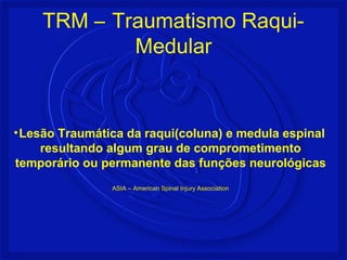 TRM – Traumatismo Raqui- 
Medular 
•Lesão Traumática da raqui(coluna) e medula espinal 
resultando algum grau de comprometimento 
temporário ou permanente das funções neurológicas 
ASIA – American Spinal Injury Association 
 