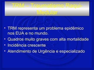 TRM – Traumatismo Raqui- 
Medular 
• TRM representa um problema epidêmico 
nos EUA e no mundo. 
• Quadros muito graves com alta mortalidade 
• Incidência crescente 
• Atendimento de Urgência e especializado 
 