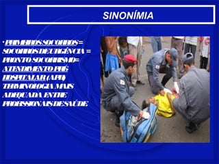 SINONÍMIA 
•PRIMEIROS SOCORROS = 
SOCORROS DE URGÊNCIA = 
PRONTO SOCORRISMO= 
ATENDIMENTO PRÉ- 
HOSPITALAR (APH) 
TERMINOLOGIA MAIS 
ADEQUADA ENTRE 
PROFISSIONAIS DE SAÚDE. 
 