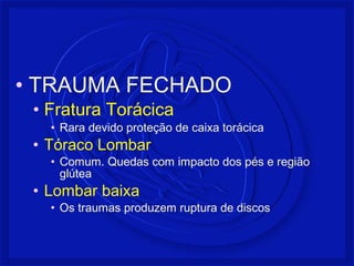 • TRAUMA FECHADO 
• Fratura Torácica 
• Rara devido proteção de caixa torácica 
• Tóraco Lombar 
• Comum. Quedas com impacto dos pés e região 
glútea 
• Lombar baixa 
• Os traumas produzem ruptura de discos 
 