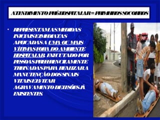 ATENDIMENTO PRÉ-HOSPITALAR = PRIMEIROS SOCORROS 
• REPRESENTAM AS MEDIDAS 
INICIAIS E IMEDIATAS 
APLICADAS A UMA OU MAIS 
VÍTIMAS FORA DO AMBIENTE 
HOSPITALAR, EXECUTADO POR 
PESSOAS PREFERENCILAMENTE 
TREINADAS PARA REALIZAR A 
MANUTENÇÃO DOS SINAIS 
VITAIS E EVITAR 
AGRAVAMENTO DE LESÕES JÁ 
EXISTENTES. 
 