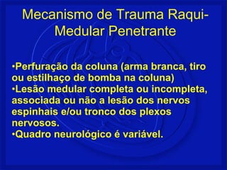 Mecanismo de Trauma Raqui- 
Medular Penetrante 
•Perfuração da coluna (arma branca, tiro 
ou estilhaço de bomba na coluna) 
•Lesão medular completa ou incompleta, 
associada ou não a lesão dos nervos 
espinhais e/ou tronco dos plexos 
nervosos. 
•Quadro neurológico é variável. 
 