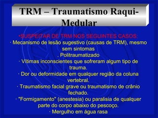 TRM – Traumatismo Raqui- 
Medular 
•SUSPEITAR DE TRM NOS SEGUINTES CASOS: 
· Mecanismo de lesão sugestivo (causas de TRM), mesmo 
sem sintomas 
. Politraumatizado 
· Vítimas inconscientes que sofreram algum tipo de 
trauma. 
· Dor ou deformidade em qualquer região da coluna 
vertebral. 
· Traumatismo facial grave ou traumatismo de crânio 
fechado. 
· "Formigamento" (anestesia) ou paralisia de qualquer 
parte do corpo abaixo do pescoço. 
· Mergulho em água rasa 
 