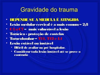Gravidade do trauma 
• DEPENDE SE A MEDULA É ATINGIDA 
• Lesão medular cervical é a mais comum – 2/3 
• C4 a C7 – mais vulnerável a lesão 
• Torácica - proteção de costelas 
• Toracolombar – T11, T12 e L1 
• Lesão estável ou instável 
• Difícil de avaliar no pré hospitalar. 
• Considerar toda lesão instável até se prove o 
contrario 
 