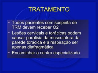 TRATAMENTO 
• Todos pacientes com suspeita de 
TRM devem receber O2 
• Lesões cervicais e torácicas podem 
causar paralisia da musculatura da 
parede torácica e a respiração ser 
apenas diafragmática 
• Encaminhar a centro especializado 
 