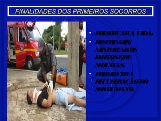 FINALIDADES DOS PRIMEIROS SOCORROS 
• PRESERVAR A VIDA; 
• RESTRINGIR/ 
MINIMIZAR OS 
EFEITOS E/OU 
SEQÚELAS; 
• PROMOVER A 
RECUPERAÇÃO DO 
SER HUMANO. 
 