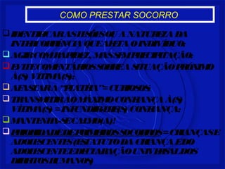 COMO PRESTAR SOCORRO
IDENTIFICARASLESÕESOU ANATUREZADA
INTERCORRÊNCIAQUEAFETAOINDIVÍDUO;
AGIRCOMRAPIDEZ, MASSEMPRECIPITAÇÃO;
EVITECOMENTÁRIOSSOBREASITUAÇÃOPRÓXIMO
À(S) VÍTIMA(S);
AFASTARA“PLATÉIA”=CURIOSOS;
TRANSMITIRAOMÁXIMOCONFIANÇAÀ(S)
VÍTIMA(S) =INFUNDIR-LHE(S) CONFIANÇA;
MANTENHA-SECALMO(A)!
PRIORIDADEDEPRIMEIROSSOCORROS=CRIANÇASE
ADOLESCENTES(ESTATUTODACRIANÇAEDO
ADOLESCENTEEDECLARAÇÃOUNIVERSALDOS
DIREITOSHUMANOS)
 