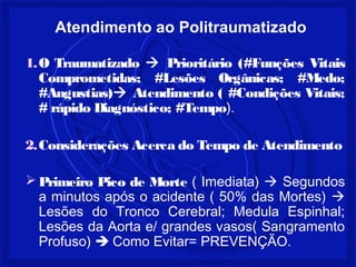 1.O Traumatizado  Prioritário (#Funções Vitais
Comprometidas; #Lesões Orgânicas; #Medo;
#Angustias) Atendimento ( #Condições Vitais;
# rápido Diagnóstico; #Tempo).
2.Considerações Acerca do Tempo de Atendimento
 Primeiro Pico de Morte ( Imediata)  Segundos
a minutos após o acidente ( 50% das Mortes) 
Lesões do Tronco Cerebral; Medula Espinhal;
Lesões da Aorta e/ grandes vasos( Sangramento
Profuso)  Como Evitar= PREVENÇÃO.
Atendimento ao Politraumatizado
 