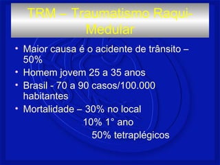 • Maior causa é o acidente de trânsito –
50%
• Homem jovem 25 a 35 anos
• Brasil - 70 a 90 casos/100.000
habitantes
• Mortalidade – 30% no local
10% 1° ano
50% tetraplégicos
TRM – Traumatismo Raqui-
Medular
 