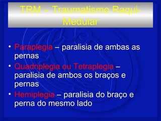• Paraplegia – paralisia de ambas as
pernas
• Quadriplegia ou Tetraplegia –
paralisia de ambos os braços e
pernas
• Hemiplegia – paralisia do braço e
perna do mesmo lado
TRM – Traumatismo Raqui-
Medular
 