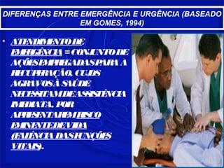 DIFERENÇAS ENTRE EMERGÊNCIA E URGÊNCIA (BASEADO
EM GOMES, 1994)
• ATENDIMENTODE
EMERGÊNCIA=CONJUNTODE
AÇÕESEMPREGADASPARAA
RECUPERAÇÃO, CUJOS
AGRAVOSÀSAÚDE
NECESSITAMDEASSISTÊNCIA
IMEDIATA, POR
APRESENTAREMRISCO
EMINENTEDEVIDA
(FALÊNCIADASFUNÇÕES
VITAIS).
 
